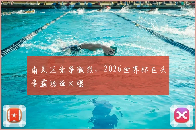 南美区竞争激烈，2026世界杯巨头争霸场面火爆