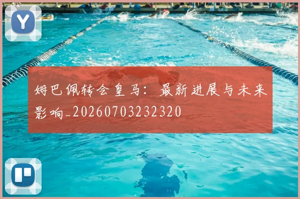 姆巴佩转会皇马：最新进展与未来影响_20260703232320