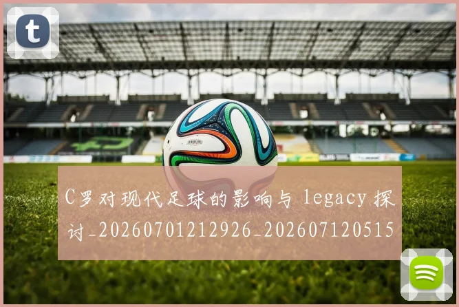 C罗对现代足球的影响与 legacy 探讨_20260701212926_20260712051534