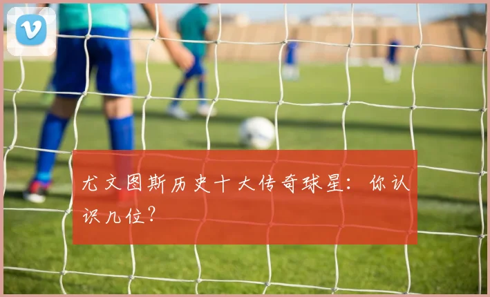 尤文图斯历史十大传奇球星：你认识几位？