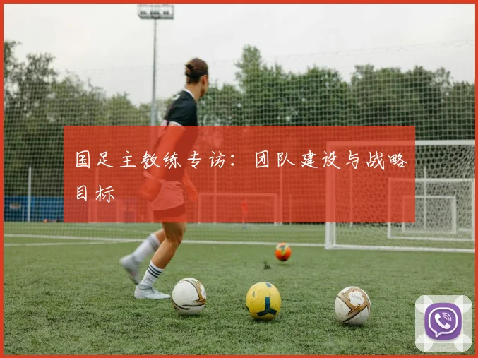 国足主教练专访：团队建设与战略目标