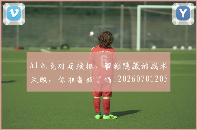 AI电竞对局模拟，解锁隐藏的战术天赋，你准备好了吗_20260701205603_20260712042311