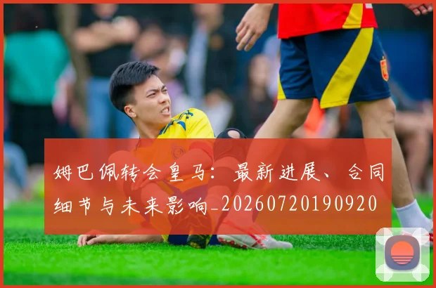 姆巴佩转会皇马：最新进展、合同细节与未来影响_20260720190920
