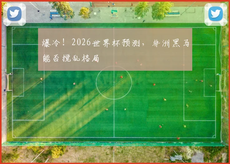 爆冷！2026世界杯预测，非洲黑马能否搅乱格局