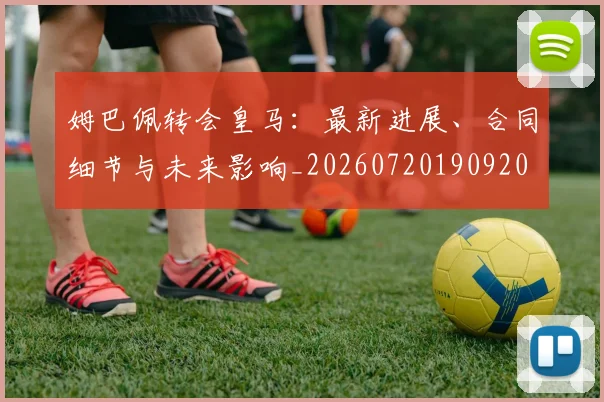 姆巴佩转会皇马：最新进展、合同细节与未来影响_20260720190920