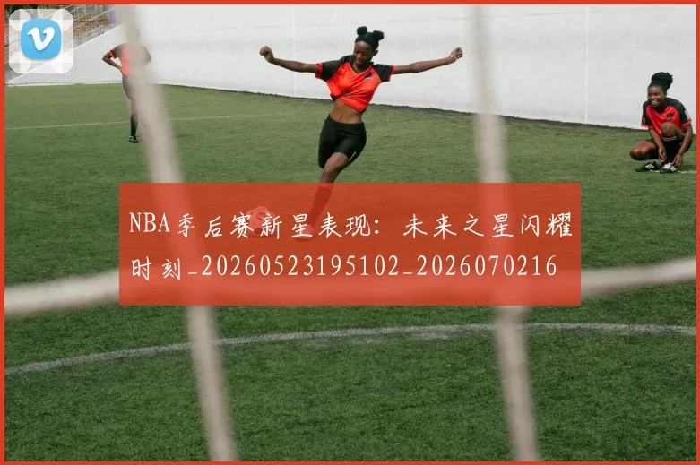 NBA季后赛新星表现：未来之星闪耀时刻_20260523195102_20260702165030