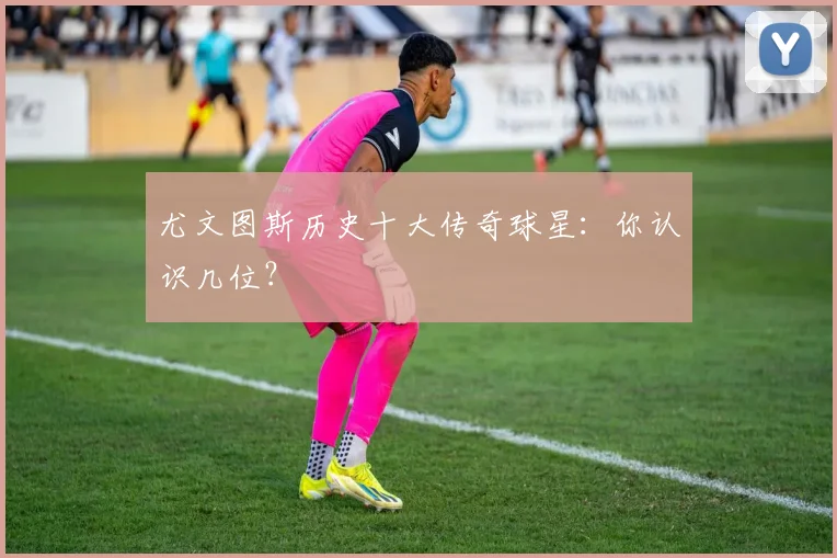 尤文图斯历史十大传奇球星:你认识几位?