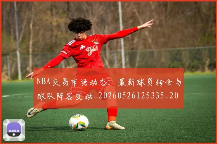 NBA交易市场动态：最新球员转会与球队阵容变动_20260526125335_20260701215233