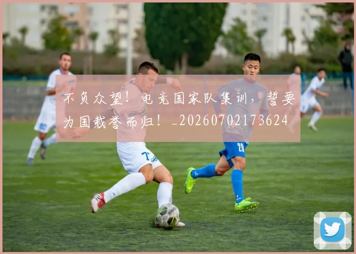 不负众望！电竞国家队集训，誓要为国载誉而归！_20260702173624