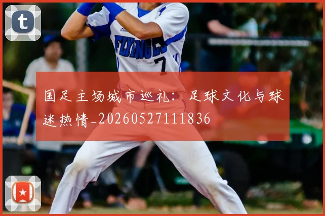 国足主场城市巡礼：足球文化与球迷热情_20260527111836