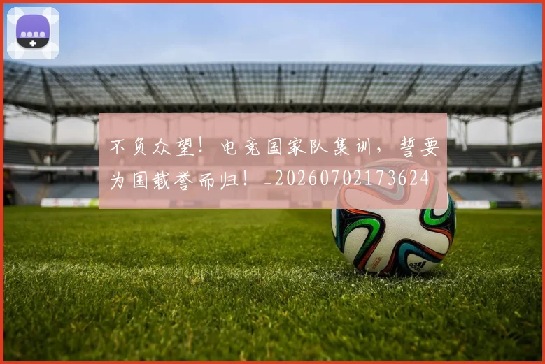不负众望！电竞国家队集训，誓要为国载誉而归！_20260702173624