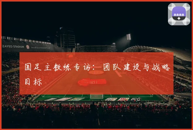 国足主教练专访：团队建设与战略目标