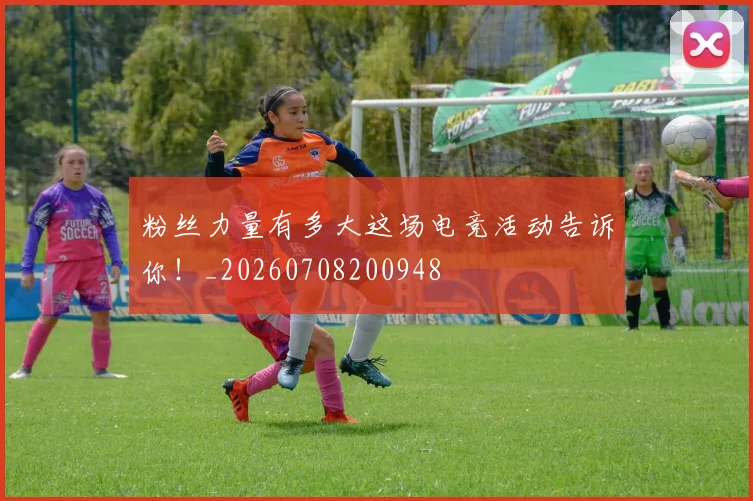 粉丝力量有多大这场电竞活动告诉你！_20260708200948