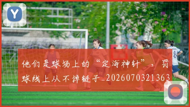 他们是球场上的“定海神针”，罚球线上从不掉链子_20260703213630