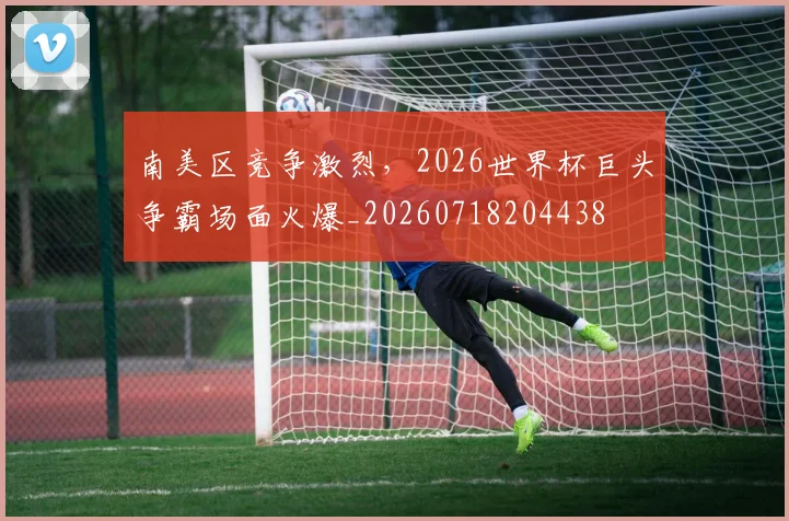 南美区竞争激烈，2026世界杯巨头争霸场面火爆_20260718204438