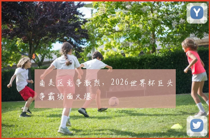 南美区竞争激烈，2026世界杯巨头争霸场面火爆
