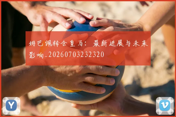 姆巴佩转会皇马：最新进展与未来影响_20260703232320