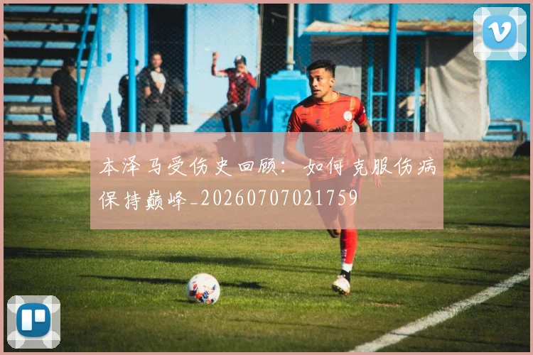 本泽马受伤史回顾：如何克服伤病保持巅峰_20260707021759