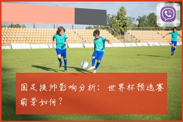 国足换帅影响分析:世界杯预选赛前景如何?