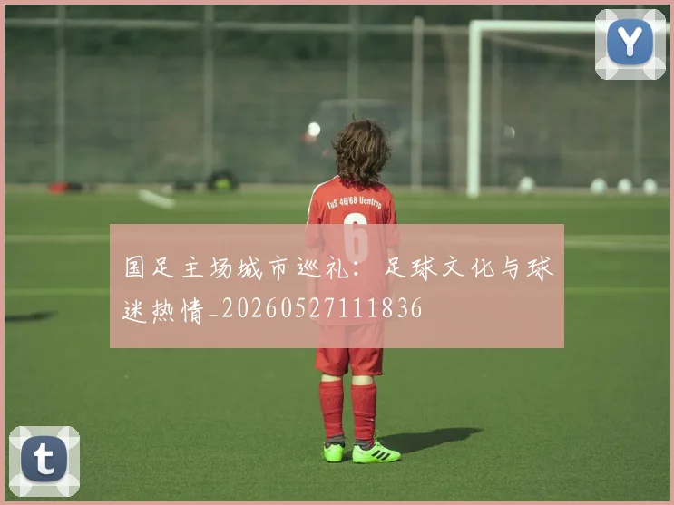 国足主场城市巡礼：足球文化与球迷热情_20260527111836