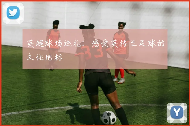 英超球场巡礼：感受英格兰足球的文化地标