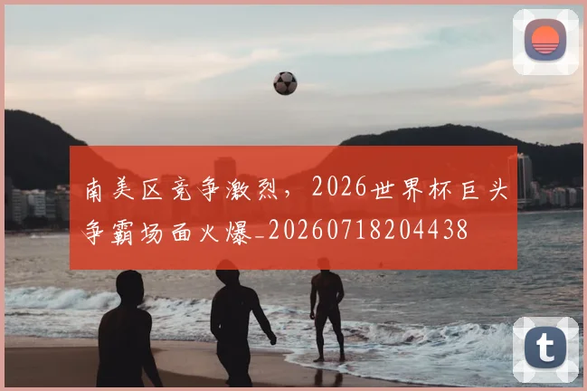 南美区竞争激烈，2026世界杯巨头争霸场面火爆_20260718204438