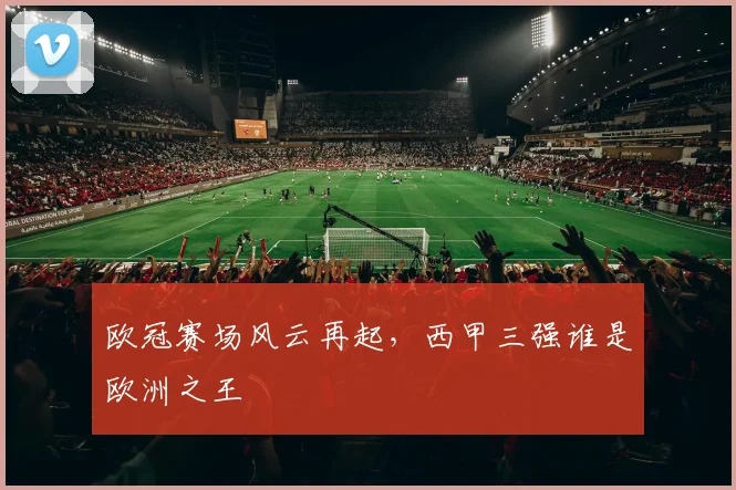 欧冠赛场风云再起，西甲三强谁是欧洲之王