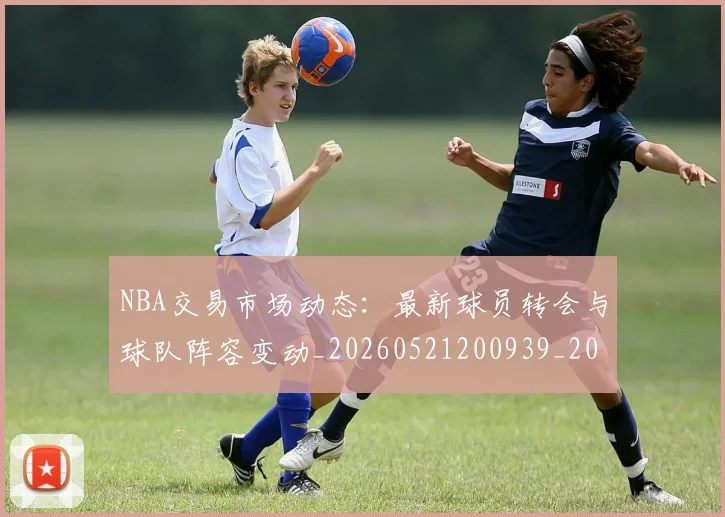 NBA交易市场动态：最新球员转会与球队阵容变动_20260521200939_20260714204829